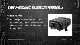 MODULE 3, LESSON 1: PLAN AND PREPARE FOR INSTALLATION
COMPUTER SYSTEM, DEVICES AND PERIPHERALS
Output Devices
2. LCD Projectors- An electric current
passed through the liquid causes the
crystals to align so that light cannot pass
through them.
6/27/2017PREPARED BY LMCADAPAN KNHS2017 52
 