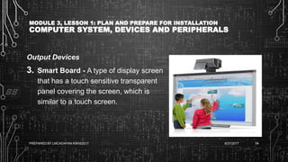 MODULE 3, LESSON 1: PLAN AND PREPARE FOR INSTALLATION
COMPUTER SYSTEM, DEVICES AND PERIPHERALS
Output Devices
3. Smart Board - A type of display screen
that has a touch sensitive transparent
panel covering the screen, which is
similar to a touch screen.
6/27/2017PREPARED BY LMCADAPAN KNHS2017 54
 