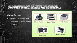 MODULE 3, LESSON 1: PLAN AND PREPARE FOR INSTALLATION
COMPUTER SYSTEM, DEVICES AND PERIPHERALS
Output Devices
4. Printer - A device that
prints text or illustrations
on paper.
6/27/2017PREPARED BY LMCADAPAN KNHS2017 55
 