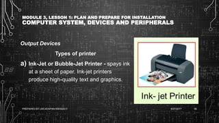 MODULE 3, LESSON 1: PLAN AND PREPARE FOR INSTALLATION
COMPUTER SYSTEM, DEVICES AND PERIPHERALS
Output Devices
Types of printer
a) Ink-Jet or Bubble-Jet Printer - spays ink
at a sheet of paper. Ink-jet printers
produce high-quality text and graphics.
6/27/2017PREPARED BY LMCADAPAN KNHS2017 56
 