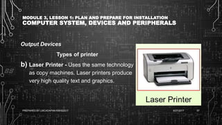 MODULE 3, LESSON 1: PLAN AND PREPARE FOR INSTALLATION
COMPUTER SYSTEM, DEVICES AND PERIPHERALS
Output Devices
Types of printer
b) Laser Printer - Uses the same technology
as copy machines. Laser printers produce
very high quality text and graphics.
6/27/2017PREPARED BY LMCADAPAN KNHS2017 57
 