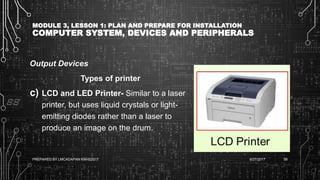 MODULE 3, LESSON 1: PLAN AND PREPARE FOR INSTALLATION
COMPUTER SYSTEM, DEVICES AND PERIPHERALS
Output Devices
Types of printer
c) LCD and LED Printer- Similar to a laser
printer, but uses liquid crystals or light-
emitting diodes rather than a laser to
produce an image on the drum.
6/27/2017PREPARED BY LMCADAPAN KNHS2017 58
 