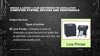 MODULE 3, LESSON 1: PLAN AND PREPARE FOR INSTALLATION
COMPUTER SYSTEM, DEVICES AND PERIPHERALS
Output Devices
Types of printer
d) Line Printer - Contains a chain of
characters or pins that print an entire line
at one time. Line printers are very fast, but
produce low-quality print.
6/27/2017PREPARED BY LMCADAPAN KNHS2017 59
 