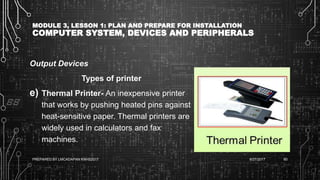 MODULE 3, LESSON 1: PLAN AND PREPARE FOR INSTALLATION
COMPUTER SYSTEM, DEVICES AND PERIPHERALS
Output Devices
Types of printer
e) Thermal Printer- An inexpensive printer
that works by pushing heated pins against
heat-sensitive paper. Thermal printers are
widely used in calculators and fax
machines.
6/27/2017PREPARED BY LMCADAPAN KNHS2017 60
 