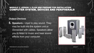 MODULE 3, LESSON 1: PLAN AND PREPARE FOR INSTALLATION
COMPUTER SYSTEM, DEVICES AND PERIPHERALS
Output Devices
5. Speakers - Used to play sound. They
may be built into the system unit or
connected with cables. Speakers allow
you to listen to music and hear sound
effects from your computer.
6/27/2017PREPARED BY LMCADAPAN KNHS2017 61
 