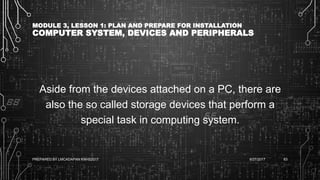 MODULE 3, LESSON 1: PLAN AND PREPARE FOR INSTALLATION
COMPUTER SYSTEM, DEVICES AND PERIPHERALS
Aside from the devices attached on a PC, there are
also the so called storage devices that perform a
special task in computing system.
6/27/2017PREPARED BY LMCADAPAN KNHS2017 63
 