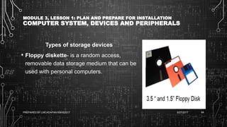 MODULE 3, LESSON 1: PLAN AND PREPARE FOR INSTALLATION
COMPUTER SYSTEM, DEVICES AND PERIPHERALS
Types of storage devices
• Floppy diskette- is a random access,
removable data storage medium that can be
used with personal computers.
6/27/2017PREPARED BY LMCADAPAN KNHS2017 64
 