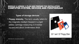 MODULE 3, LESSON 1: PLAN AND PREPARE FOR INSTALLATION
COMPUTER SYSTEM, DEVICES AND PERIPHERALS
Types of storage devices
• Floppy diskette- The term usually refers to
the magnetic medium housed in a rigid
plastic cartridge measuring 3.5 inches
square and about 2millimeters thick.
6/27/2017PREPARED BY LMCADAPAN KNHS2017 65
 