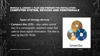 MODULE 3, LESSON 1: PLAN AND PREPARE FOR INSTALLATION
COMPUTER SYSTEM, DEVICES AND PERIPHERALS
Types of storage devices
• Compact disc (CD) – also called optical
disc is a nonmagnetic, polished metal disk
used to store digital information. The disc is
read by the CD- ROM.
6/27/2017PREPARED BY LMCADAPAN KNHS2017 67
 