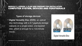 MODULE 3, LESSON 1: PLAN AND PREPARE FOR INSTALLATION
COMPUTER SYSTEM, DEVICES AND PERIPHERALS
Types of storage devices
• Digital Versatile Disc (DVD)- an optical
disc technology with a 4.7 gigabyte storage
capacity on a single-sided, one-layered
disk, which is enough for a 133-minute
movie.
6/27/2017PREPARED BY LMCADAPAN KNHS2017 68
 