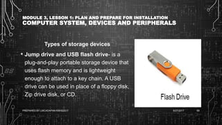 MODULE 3, LESSON 1: PLAN AND PREPARE FOR INSTALLATION
COMPUTER SYSTEM, DEVICES AND PERIPHERALS
Types of storage devices
• Jump drive and USB flash drive- is a
plug-and-play portable storage device that
uses flash memory and is lightweight
enough to attach to a key chain. A USB
drive can be used in place of a floppy disk,
Zip drive disk, or CD.
6/27/2017PREPARED BY LMCADAPAN KNHS2017 69
 