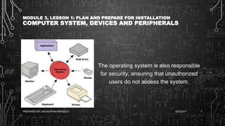 MODULE 3, LESSON 1: PLAN AND PREPARE FOR INSTALLATION
COMPUTER SYSTEM, DEVICES AND PERIPHERALS
The operating system is also responsible
for security, ensuring that unauthorized
users do not access the system.
6/27/2017PREPARED BY LMCADAPAN KNHS2017 7
 