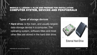 MODULE 3, LESSON 1: PLAN AND PREPARE FOR INSTALLATION
COMPUTER SYSTEM, DEVICES AND PERIPHERALS
Types of storage devices
• Hard drive- is the main, and usually largest,
data storage device in a computer. The
operating system, software titles and most
other files are stored in the hard disk drive.
6/27/2017PREPARED BY LMCADAPAN KNHS2017 70
 