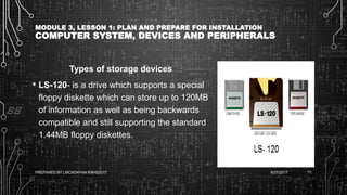 MODULE 3, LESSON 1: PLAN AND PREPARE FOR INSTALLATION
COMPUTER SYSTEM, DEVICES AND PERIPHERALS
Types of storage devices
• LS-120- is a drive which supports a special
floppy diskette which can store up to 120MB
of information as well as being backwards
compatible and still supporting the standard
1.44MB floppy diskettes.
6/27/2017PREPARED BY LMCADAPAN KNHS2017 71
 