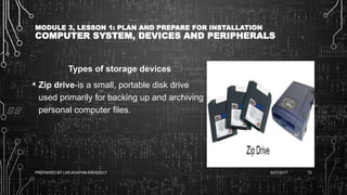 MODULE 3, LESSON 1: PLAN AND PREPARE FOR INSTALLATION
COMPUTER SYSTEM, DEVICES AND PERIPHERALS
Types of storage devices
• Zip drive-is a small, portable disk drive
used primarily for backing up and archiving
personal computer files.
6/27/2017PREPARED BY LMCADAPAN KNHS2017 72
 