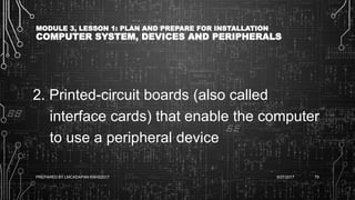 MODULE 3, LESSON 1: PLAN AND PREPARE FOR INSTALLATION
COMPUTER SYSTEM, DEVICES AND PERIPHERALS
2. Printed-circuit boards (also called
interface cards) that enable the computer
to use a peripheral device
6/27/2017PREPARED BY LMCADAPAN KNHS2017 79
 
