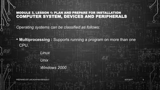 MODULE 3, LESSON 1: PLAN AND PREPARE FOR INSTALLATION
COMPUTER SYSTEM, DEVICES AND PERIPHERALS
Operating systems can be classified as follows:
• Multiprocessing : Supports running a program on more than one
CPU.
Linux
Unix
Windows 2000
6/27/2017PREPARED BY LMCADAPAN KNHS2017 9
 