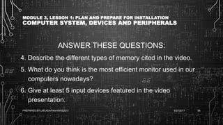MODULE 3, LESSON 1: PLAN AND PREPARE FOR INSTALLATION
COMPUTER SYSTEM, DEVICES AND PERIPHERALS
ANSWER THESE QUESTIONS:
4. Describe the different types of memory cited in the video.
5. What do you think is the most efficient monitor used in our
computers nowadays?
6. Give at least 5 input devices featured in the video
presentation.
6/27/2017PREPARED BY LMCADAPAN KNHS2017 95
 