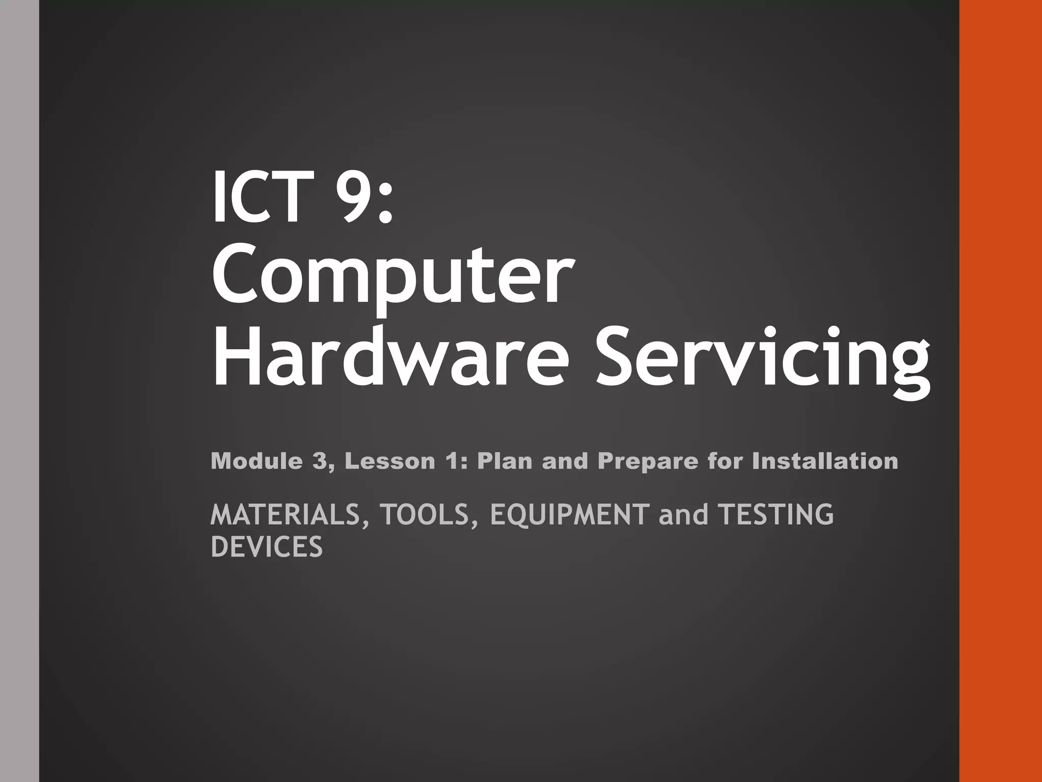 ICT 9:
Computer
Hardware Servicing
Module 3, Lesson 1: Plan and Prepare for Installation
MATERIALS, TOOLS, EQUIPMENT and TESTING
DEVICES
 