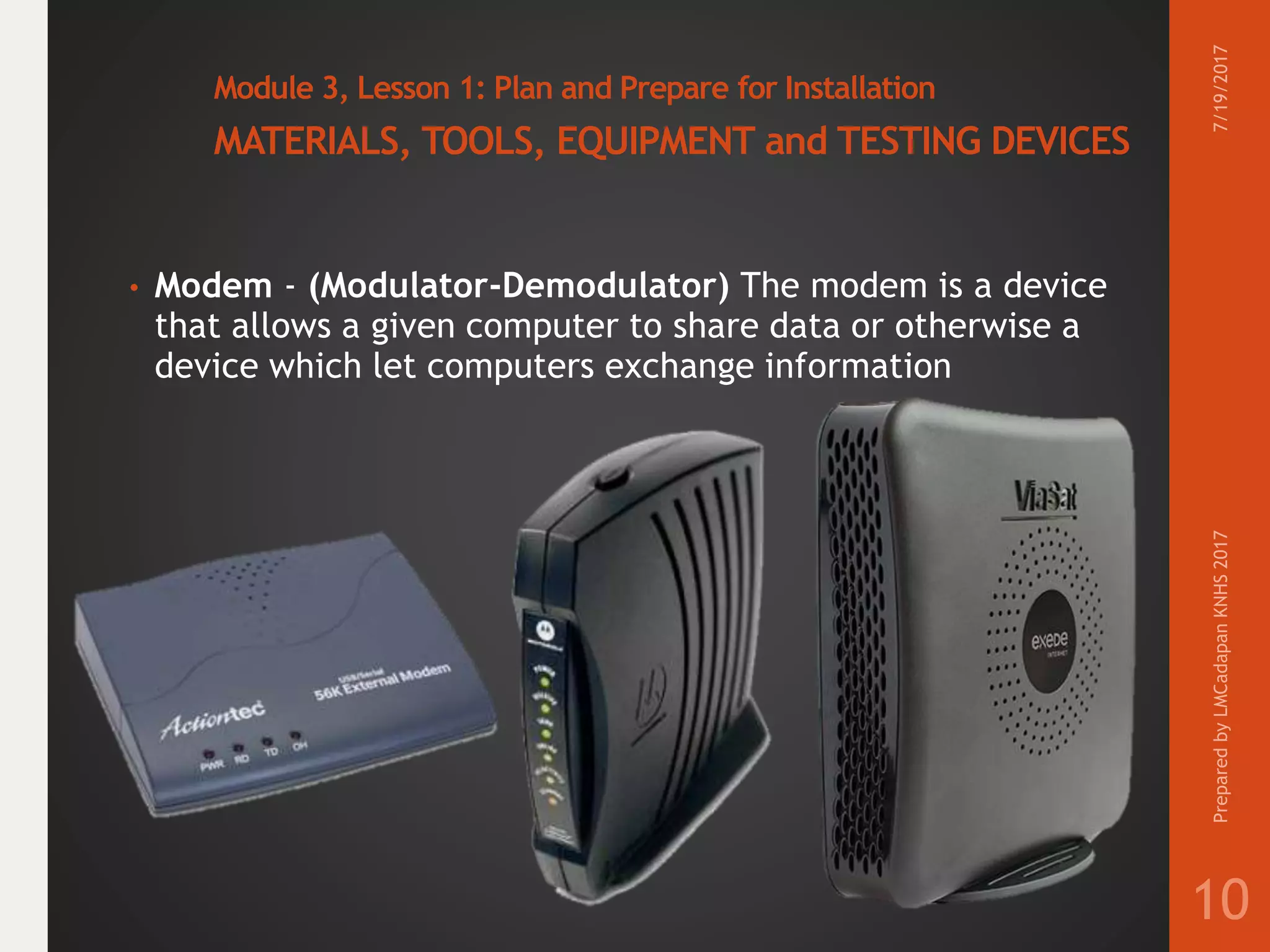 Module 3, Lesson 1: Plan and Prepare for Installation
MATERIALS, TOOLS, EQUIPMENT and TESTING DEVICES
• Modem - (Modulator-Demodulator) The modem is a device
that allows a given computer to share data or otherwise a
device which let computers exchange information
7/19/2017PreparedbyLMCadapanKNHS2017
10
 