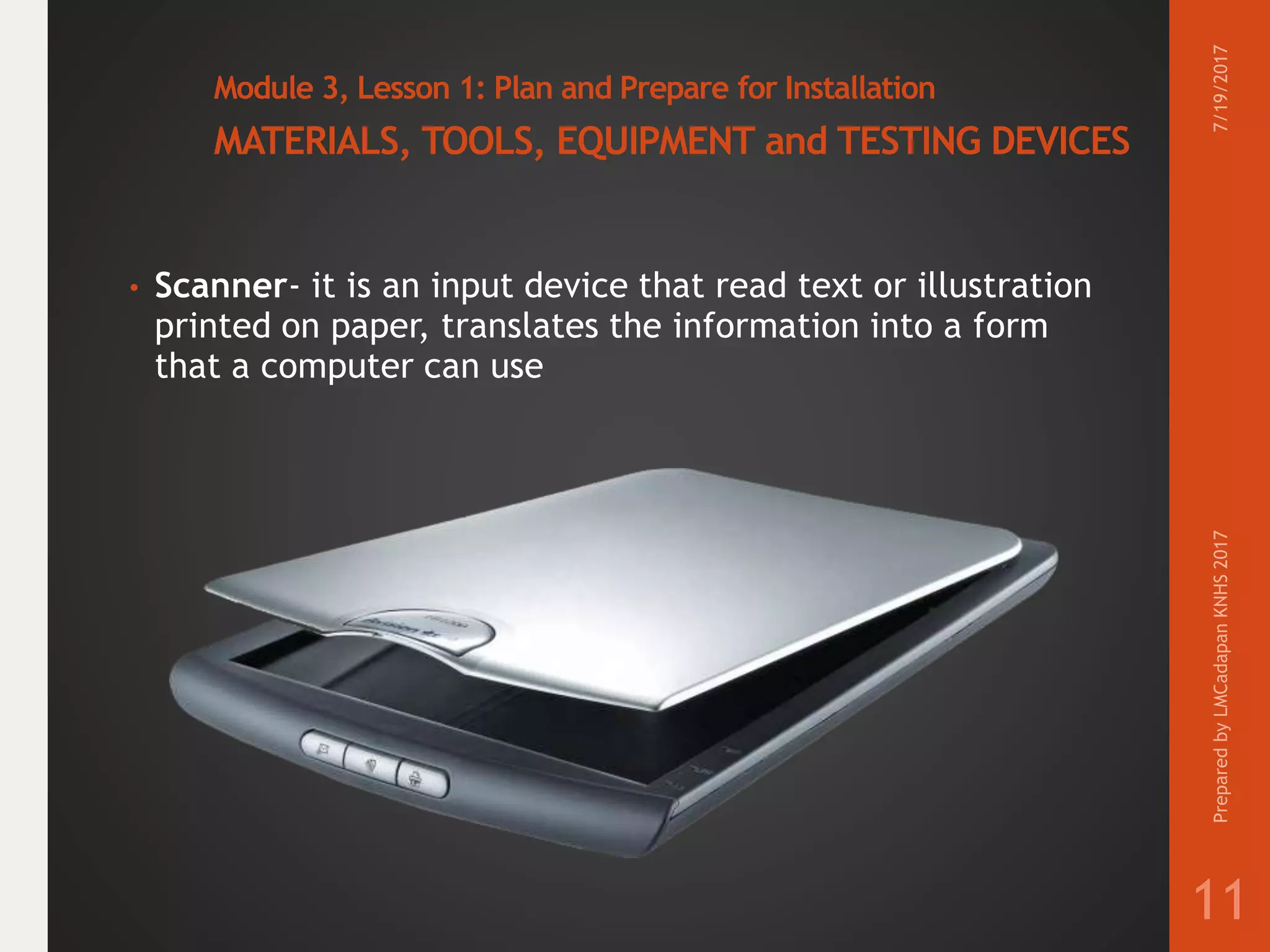 Module 3, Lesson 1: Plan and Prepare for Installation
MATERIALS, TOOLS, EQUIPMENT and TESTING DEVICES
• Scanner- it is an input device that read text or illustration
printed on paper, translates the information into a form
that a computer can use
7/19/2017PreparedbyLMCadapanKNHS2017
11
 