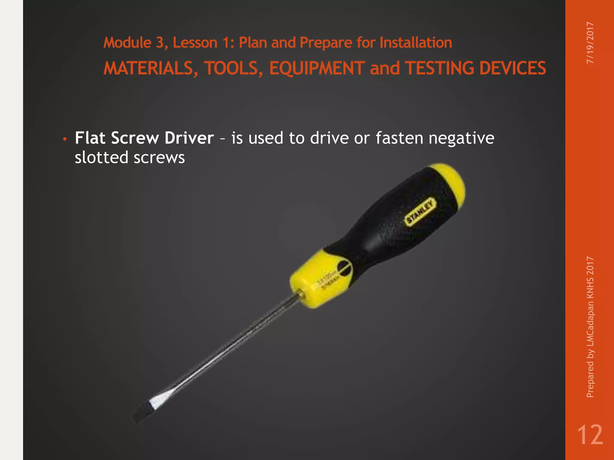 Module 3, Lesson 1: Plan and Prepare for Installation
MATERIALS, TOOLS, EQUIPMENT and TESTING DEVICES
• Flat Screw Driver – is used to drive or fasten negative
slotted screws
7/19/2017PreparedbyLMCadapanKNHS2017
12
 