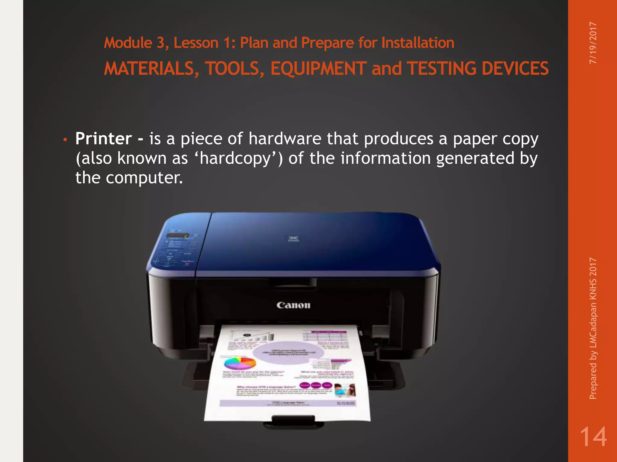 Module 3, Lesson 1: Plan and Prepare for Installation
MATERIALS, TOOLS, EQUIPMENT and TESTING DEVICES
• Printer - is a piece of hardware that produces a paper copy
(also known as ‘hardcopy’) of the information generated by
the computer.
7/19/2017PreparedbyLMCadapanKNHS2017
14
 