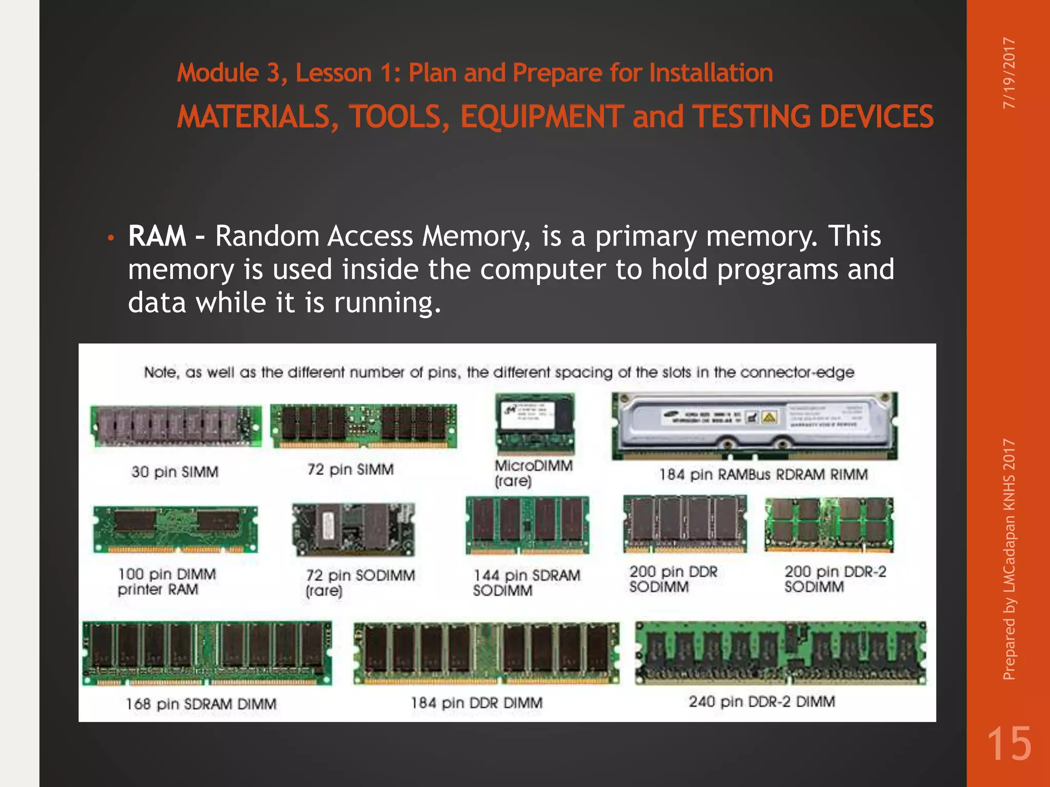 Module 3, Lesson 1: Plan and Prepare for Installation
MATERIALS, TOOLS, EQUIPMENT and TESTING DEVICES
• RAM – Random Access Memory, is a primary memory. This
memory is used inside the computer to hold programs and
data while it is running.
7/19/2017PreparedbyLMCadapanKNHS2017
15
 