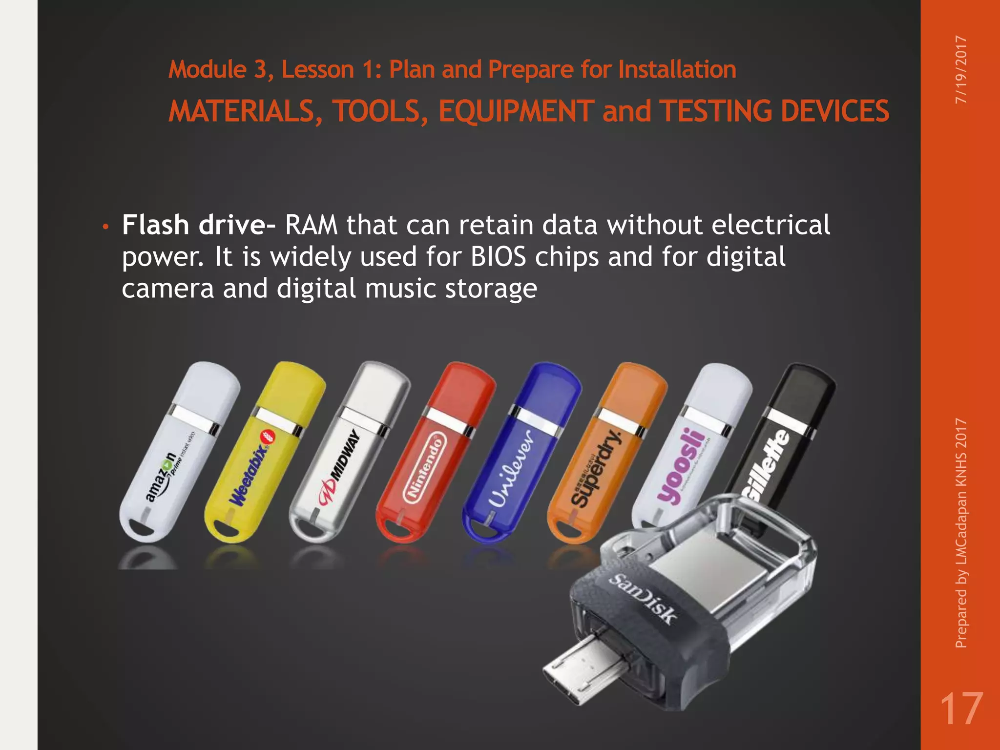 Module 3, Lesson 1: Plan and Prepare for Installation
MATERIALS, TOOLS, EQUIPMENT and TESTING DEVICES
• Flash drive– RAM that can retain data without electrical
power. It is widely used for BIOS chips and for digital
camera and digital music storage
7/19/2017PreparedbyLMCadapanKNHS2017
17
 