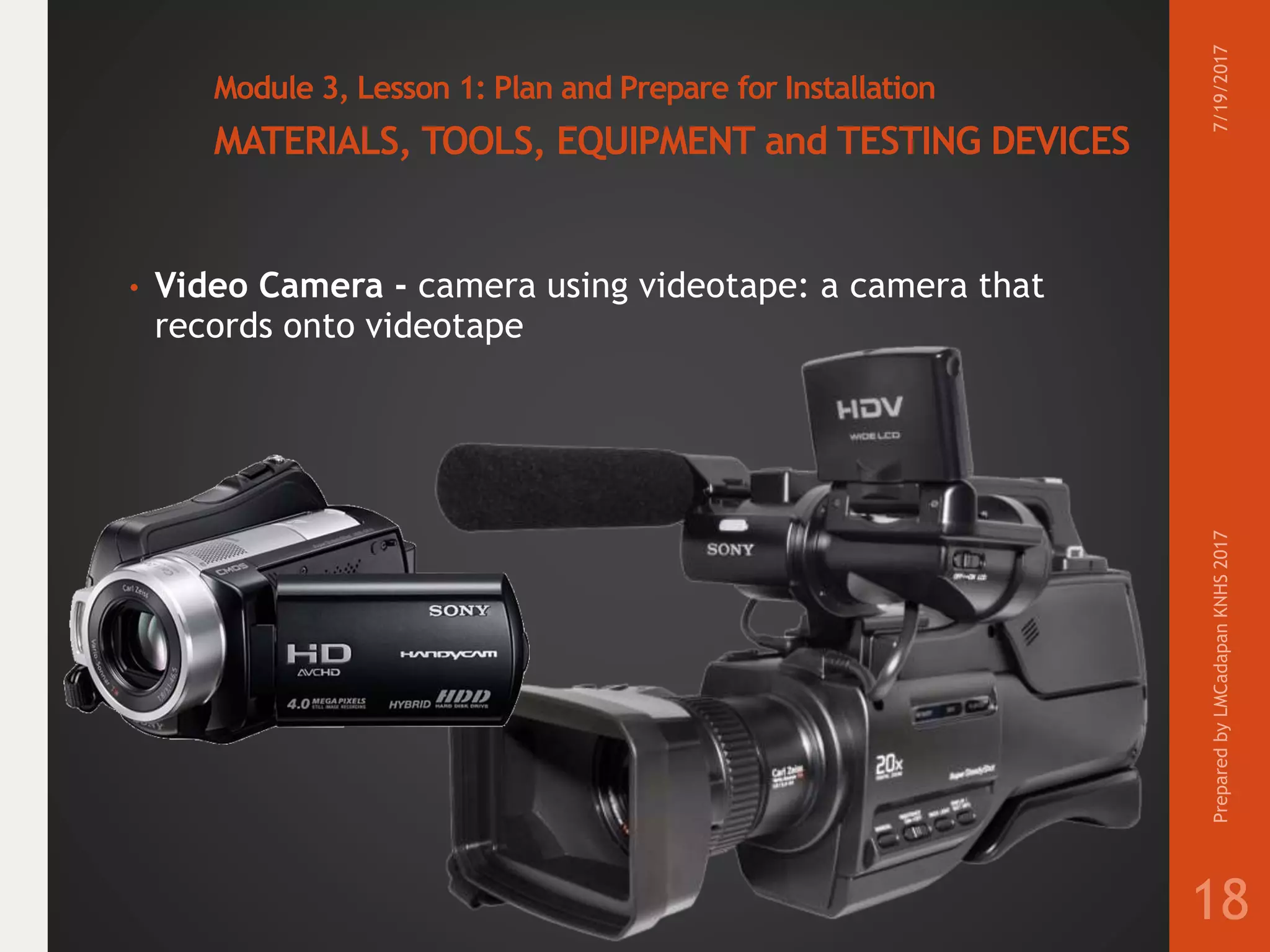 Module 3, Lesson 1: Plan and Prepare for Installation
MATERIALS, TOOLS, EQUIPMENT and TESTING DEVICES
• Video Camera - camera using videotape: a camera that
records onto videotape
7/19/2017PreparedbyLMCadapanKNHS2017
18
 