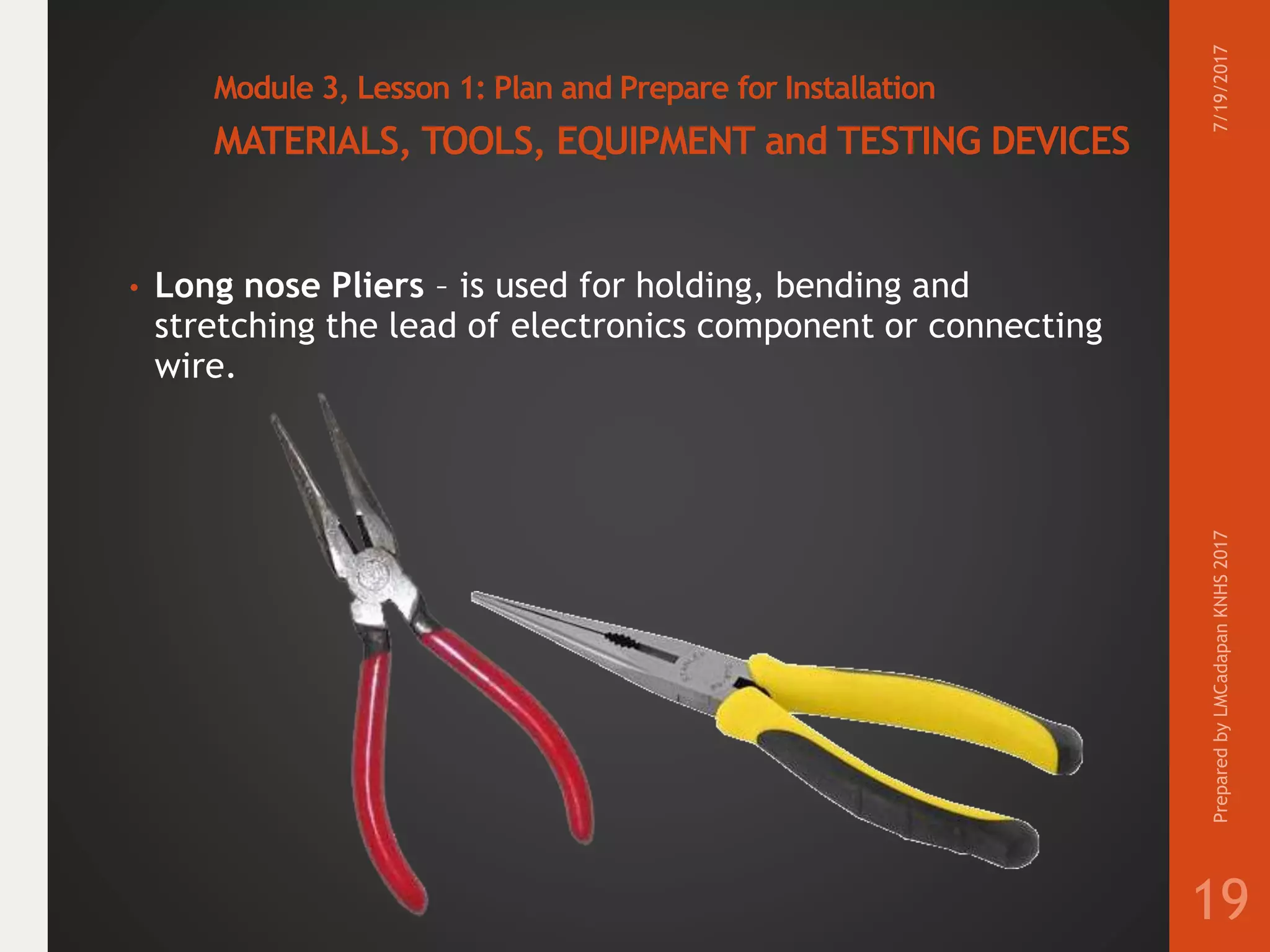 Module 3, Lesson 1: Plan and Prepare for Installation
MATERIALS, TOOLS, EQUIPMENT and TESTING DEVICES
• Long nose Pliers – is used for holding, bending and
stretching the lead of electronics component or connecting
wire.
7/19/2017PreparedbyLMCadapanKNHS2017
19
 