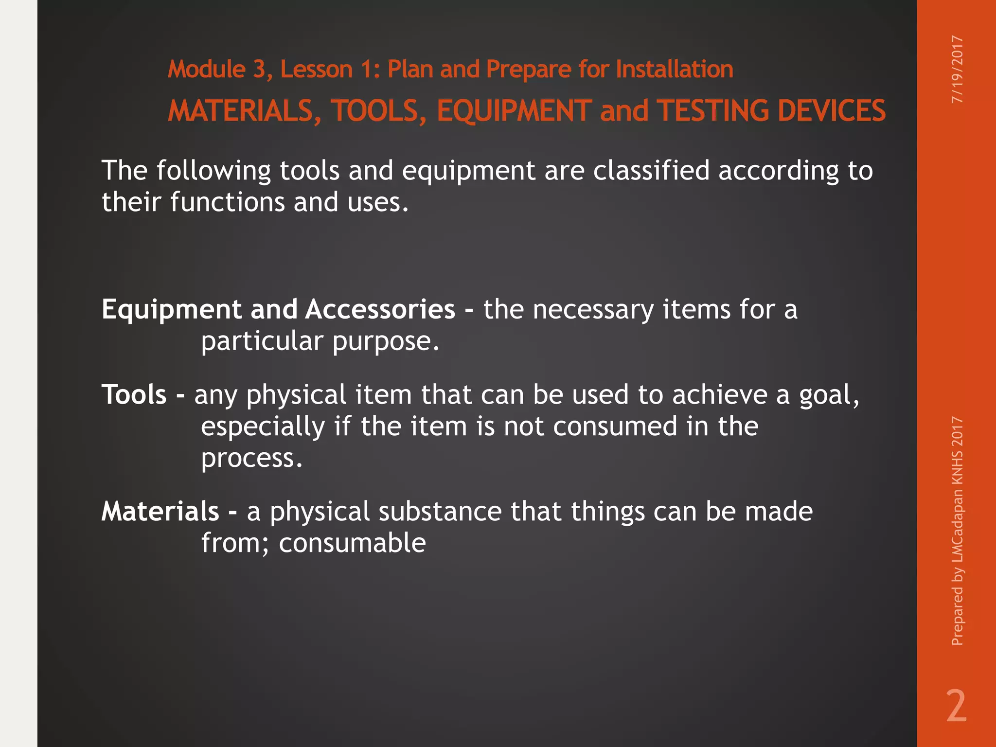Module 3, Lesson 1: Plan and Prepare for Installation
MATERIALS, TOOLS, EQUIPMENT and TESTING DEVICES
The following tools and equipment are classified according to
their functions and uses.
Equipment and Accessories - the necessary items for a
particular purpose.
Tools - any physical item that can be used to achieve a goal,
especially if the item is not consumed in the
process.
Materials - a physical substance that things can be made
from; consumable
7/19/2017PreparedbyLMCadapanKNHS2017
2
 