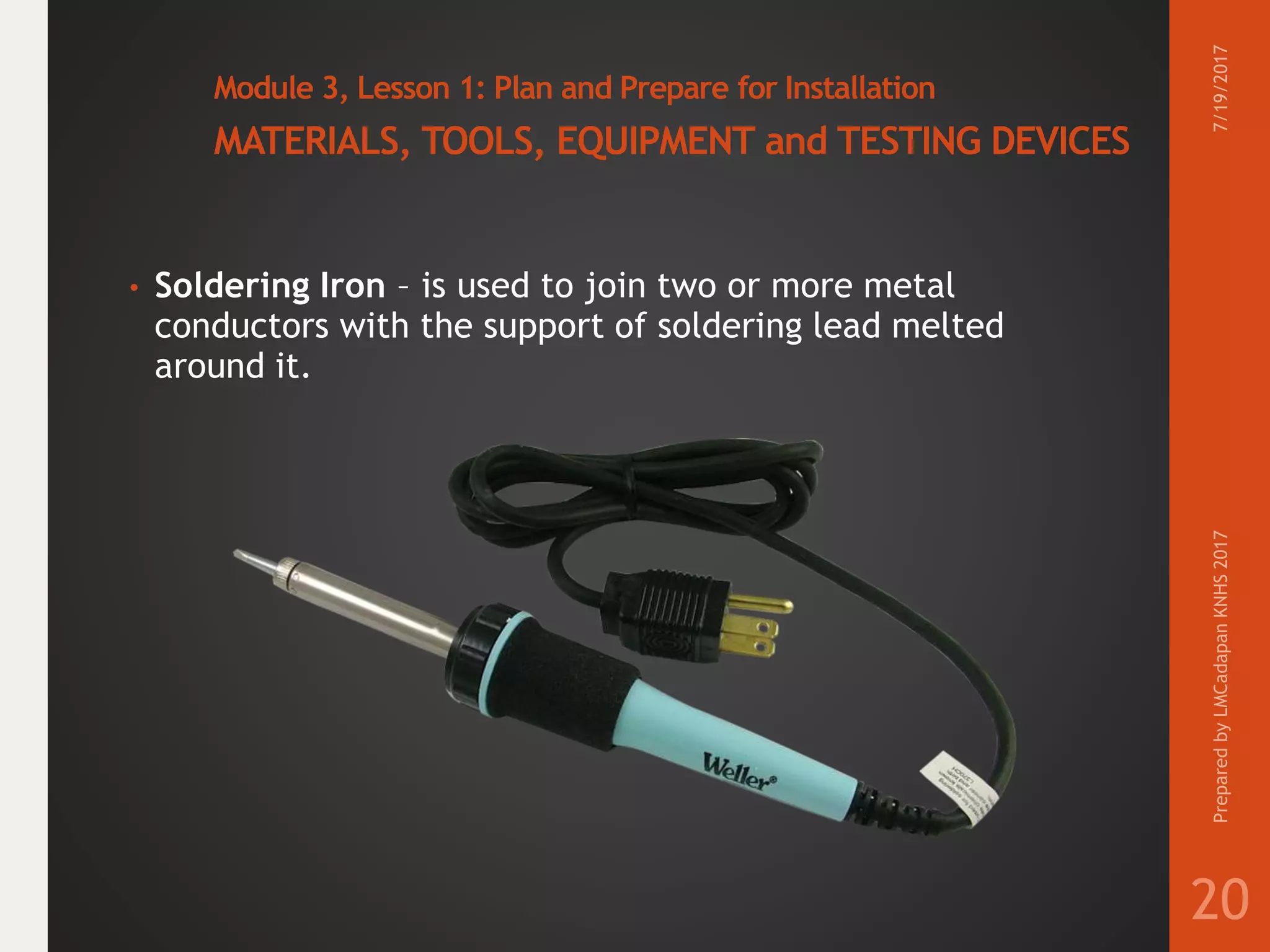 Module 3, Lesson 1: Plan and Prepare for Installation
MATERIALS, TOOLS, EQUIPMENT and TESTING DEVICES
• Soldering Iron – is used to join two or more metal
conductors with the support of soldering lead melted
around it.
7/19/2017PreparedbyLMCadapanKNHS2017
20
 