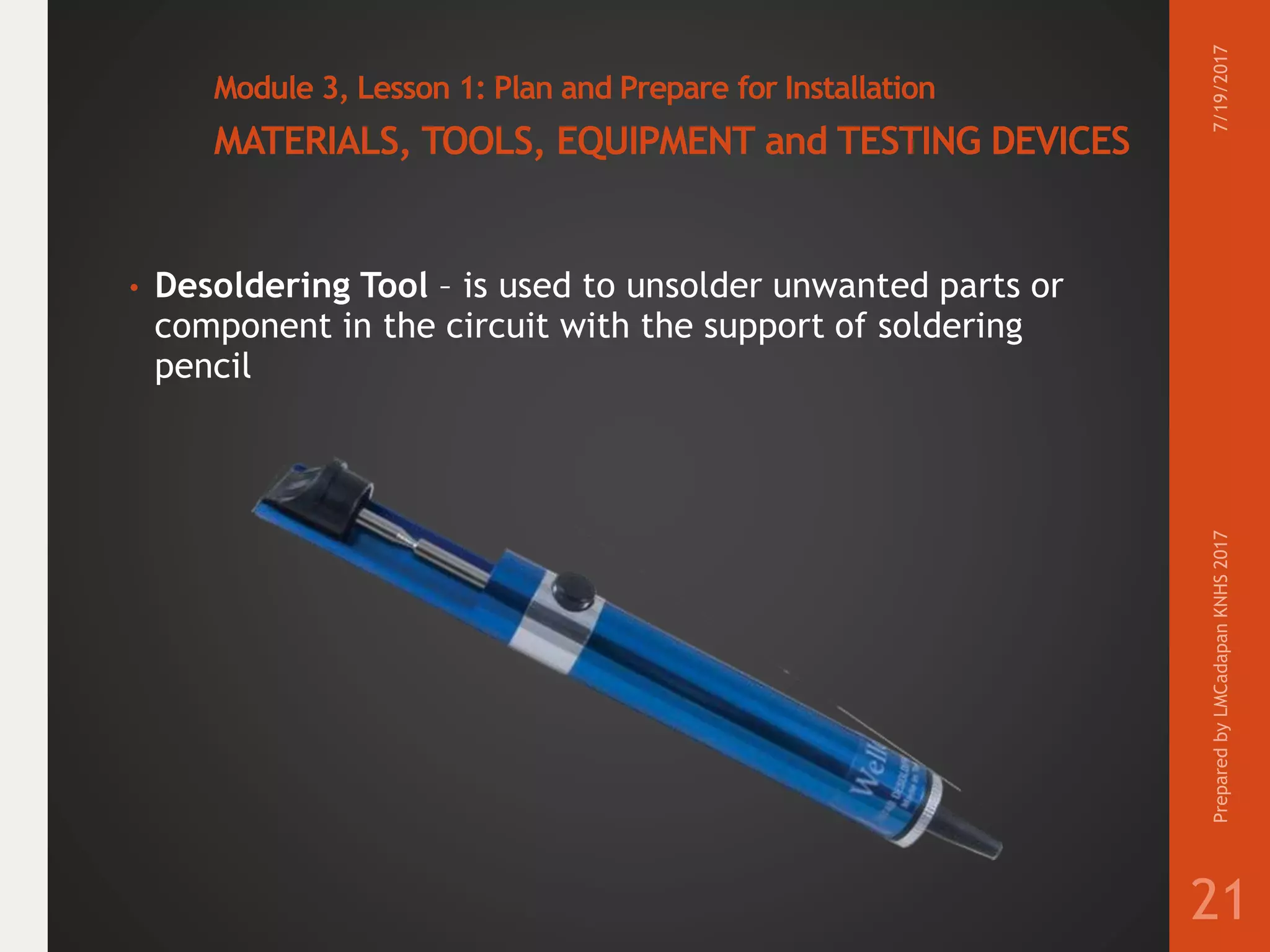 Module 3, Lesson 1: Plan and Prepare for Installation
MATERIALS, TOOLS, EQUIPMENT and TESTING DEVICES
• Desoldering Tool – is used to unsolder unwanted parts or
component in the circuit with the support of soldering
pencil
7/19/2017PreparedbyLMCadapanKNHS2017
21
 