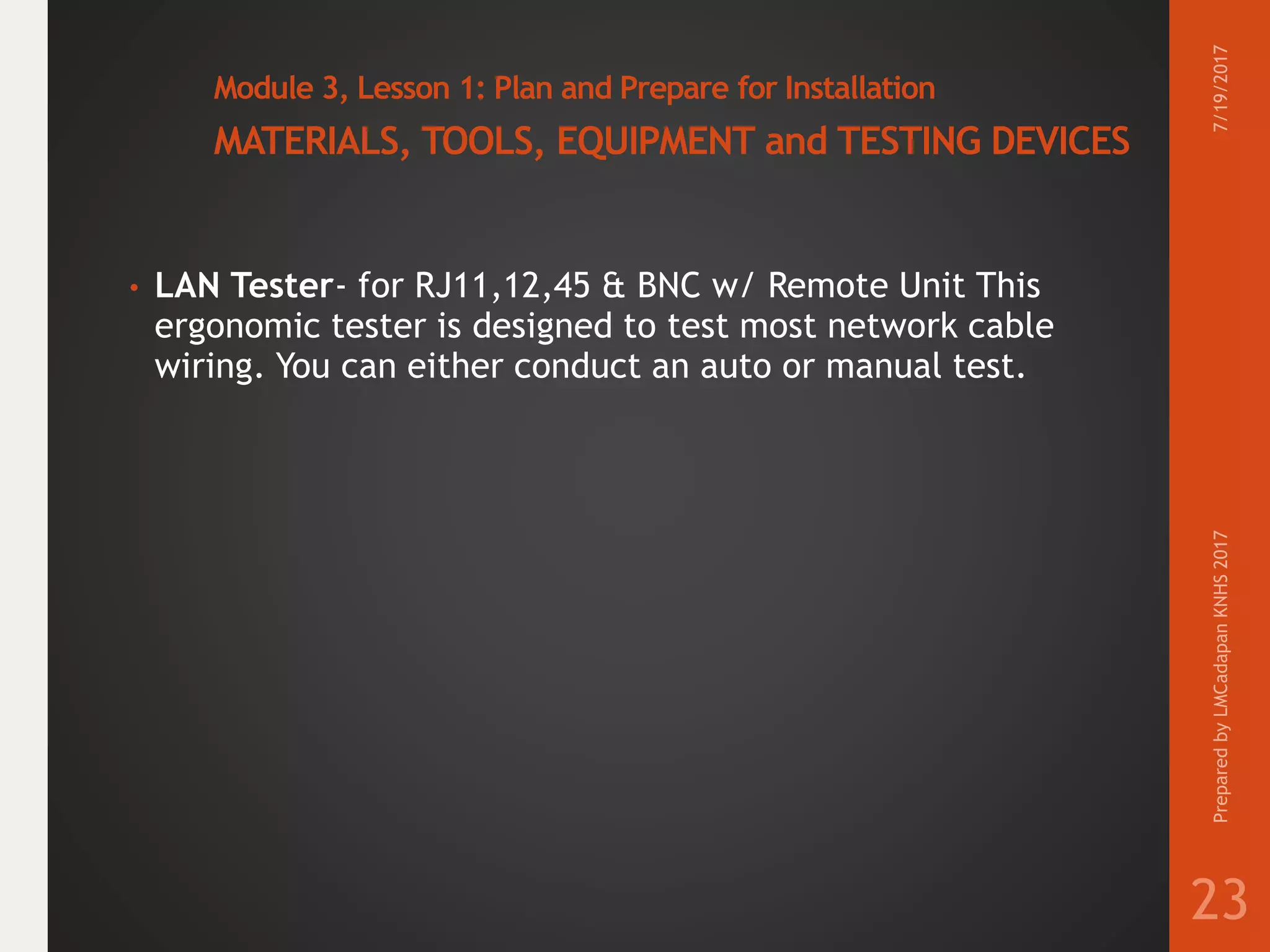 Module 3, Lesson 1: Plan and Prepare for Installation
MATERIALS, TOOLS, EQUIPMENT and TESTING DEVICES
• LAN Tester- for RJ11,12,45 & BNC w/ Remote Unit This
ergonomic tester is designed to test most network cable
wiring. You can either conduct an auto or manual test.
7/19/2017PreparedbyLMCadapanKNHS2017
23
 