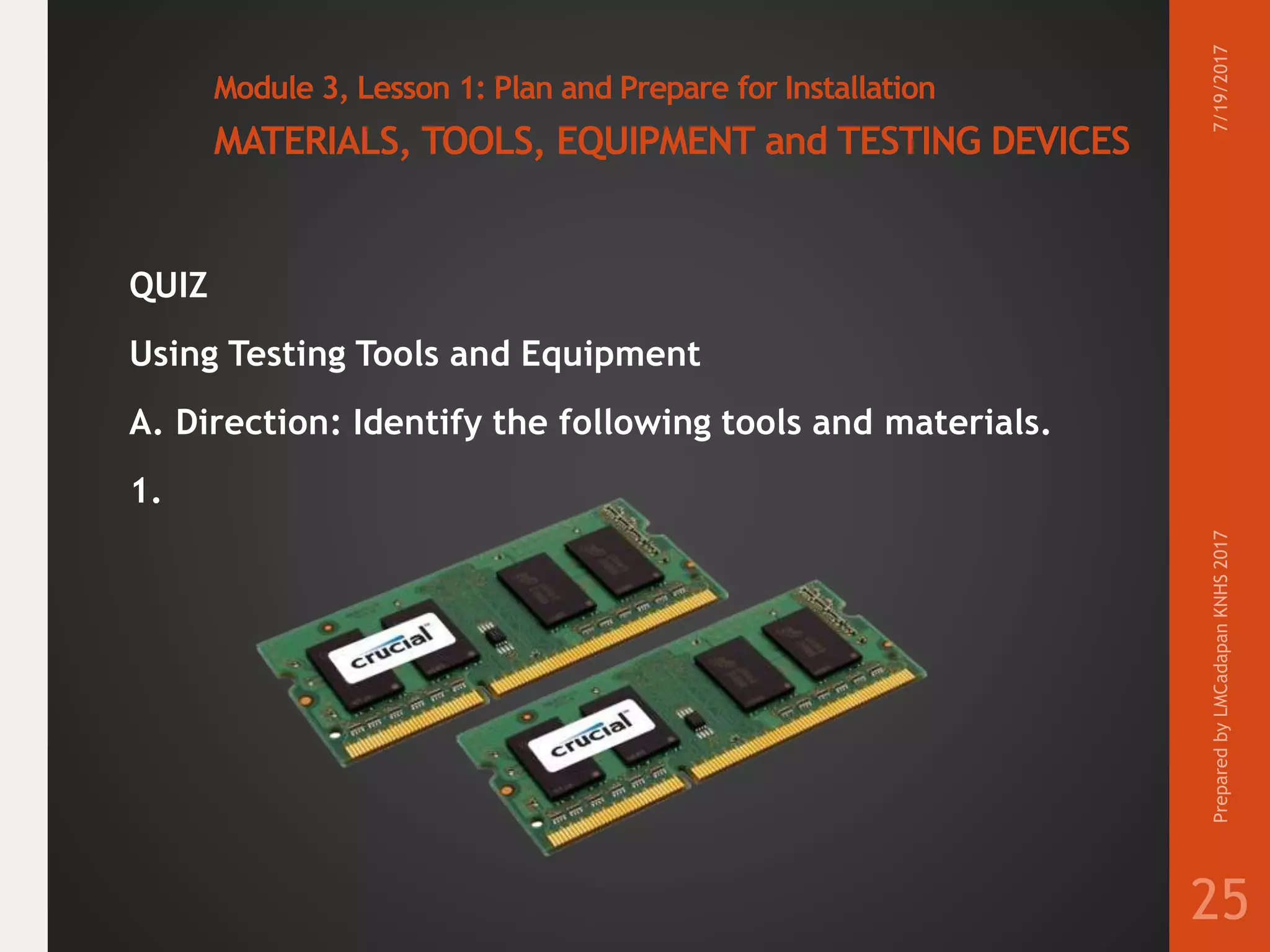 Module 3, Lesson 1: Plan and Prepare for Installation
MATERIALS, TOOLS, EQUIPMENT and TESTING DEVICES
QUIZ
Using Testing Tools and Equipment
A. Direction: Identify the following tools and materials.
1.
7/19/2017PreparedbyLMCadapanKNHS2017
25
 