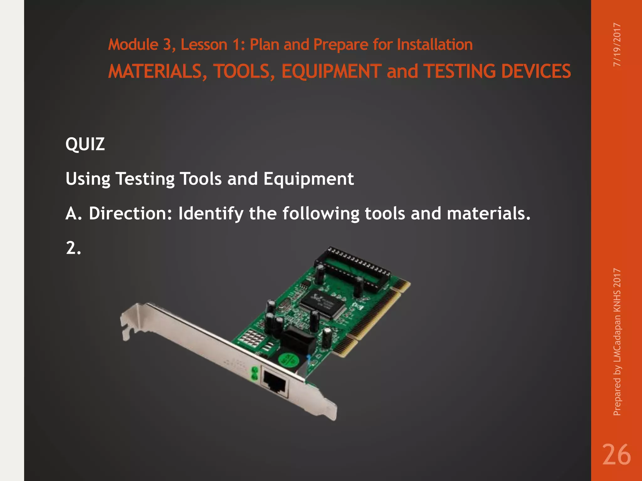 Module 3, Lesson 1: Plan and Prepare for Installation
MATERIALS, TOOLS, EQUIPMENT and TESTING DEVICES
QUIZ
Using Testing Tools and Equipment
A. Direction: Identify the following tools and materials.
2.
7/19/2017PreparedbyLMCadapanKNHS2017
26
 
