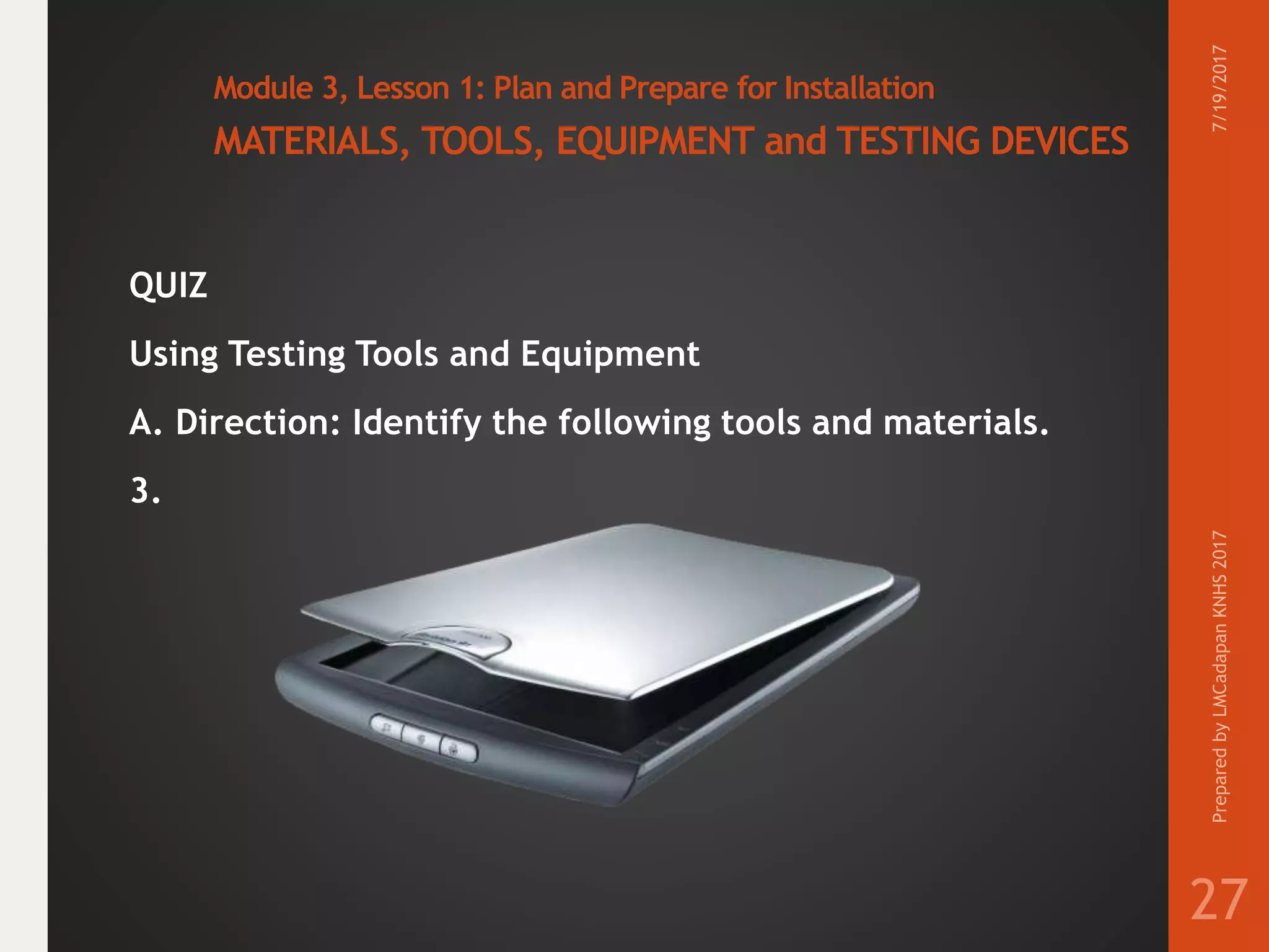 Module 3, Lesson 1: Plan and Prepare for Installation
MATERIALS, TOOLS, EQUIPMENT and TESTING DEVICES
QUIZ
Using Testing Tools and Equipment
A. Direction: Identify the following tools and materials.
3.
7/19/2017PreparedbyLMCadapanKNHS2017
27
 