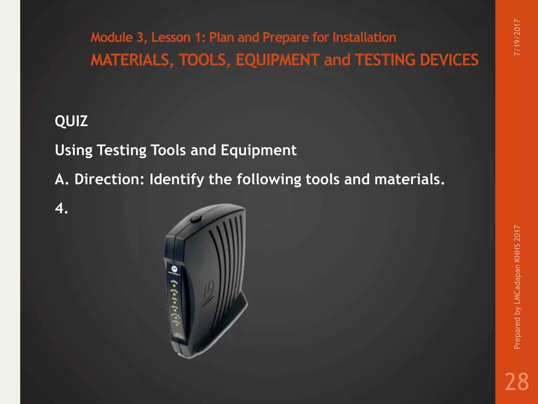 Module 3, Lesson 1: Plan and Prepare for Installation
MATERIALS, TOOLS, EQUIPMENT and TESTING DEVICES
QUIZ
Using Testing Tools and Equipment
A. Direction: Identify the following tools and materials.
4.
7/19/2017PreparedbyLMCadapanKNHS2017
28
 