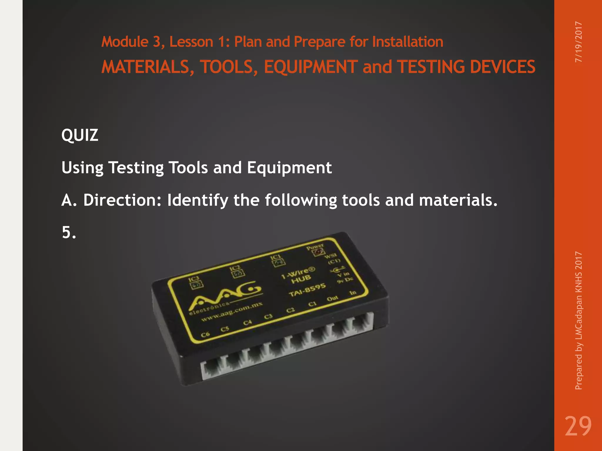 Module 3, Lesson 1: Plan and Prepare for Installation
MATERIALS, TOOLS, EQUIPMENT and TESTING DEVICES
QUIZ
Using Testing Tools and Equipment
A. Direction: Identify the following tools and materials.
5.
7/19/2017PreparedbyLMCadapanKNHS2017
29
 