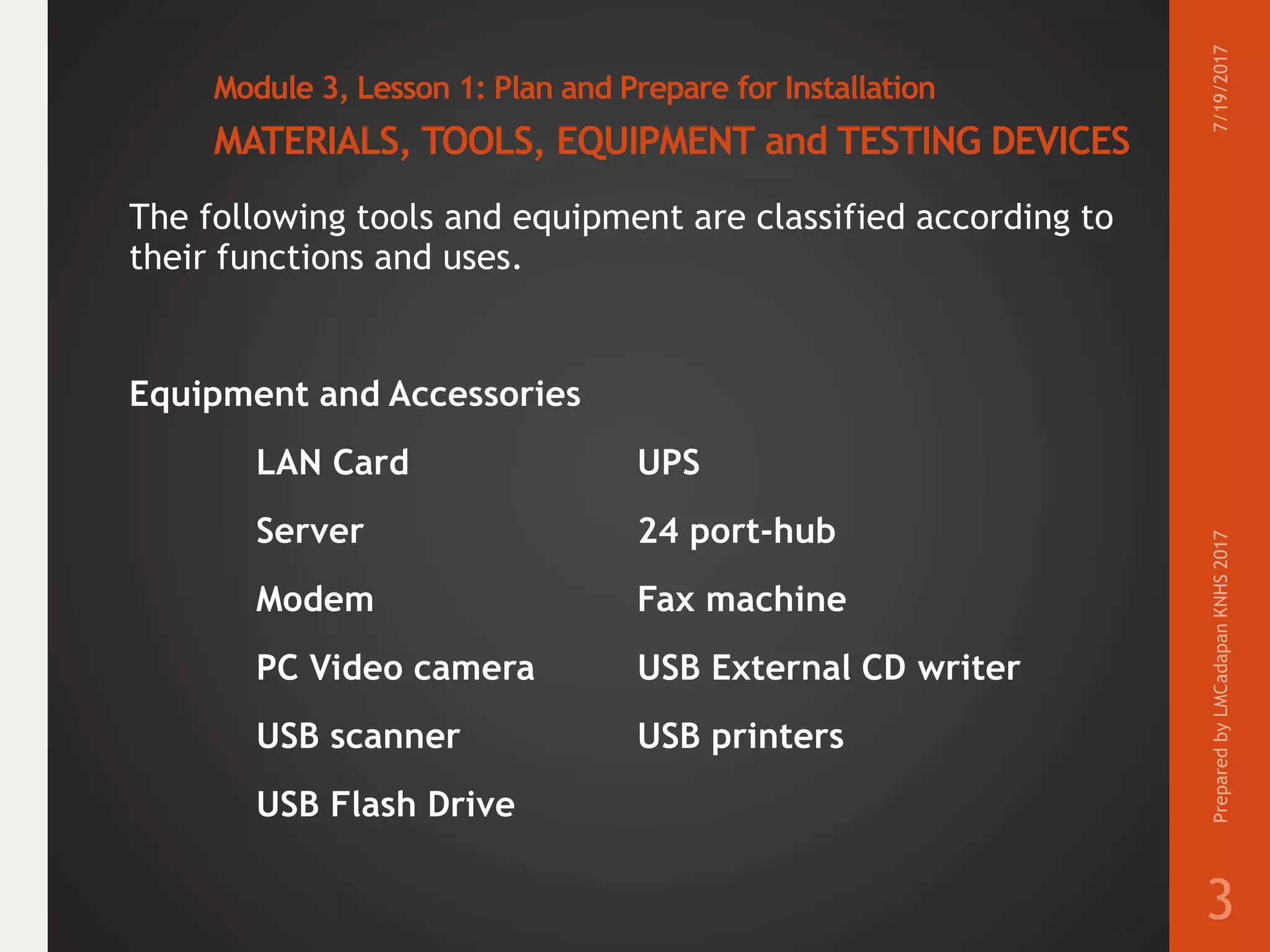 Module 3, Lesson 1: Plan and Prepare for Installation
MATERIALS, TOOLS, EQUIPMENT and TESTING DEVICES
The following tools and equipment are classified according to
their functions and uses.
Equipment and Accessories
LAN Card UPS
Server 24 port-hub
Modem Fax machine
PC Video camera USB External CD writer
USB scanner USB printers
USB Flash Drive
7/19/2017PreparedbyLMCadapanKNHS2017
3
 