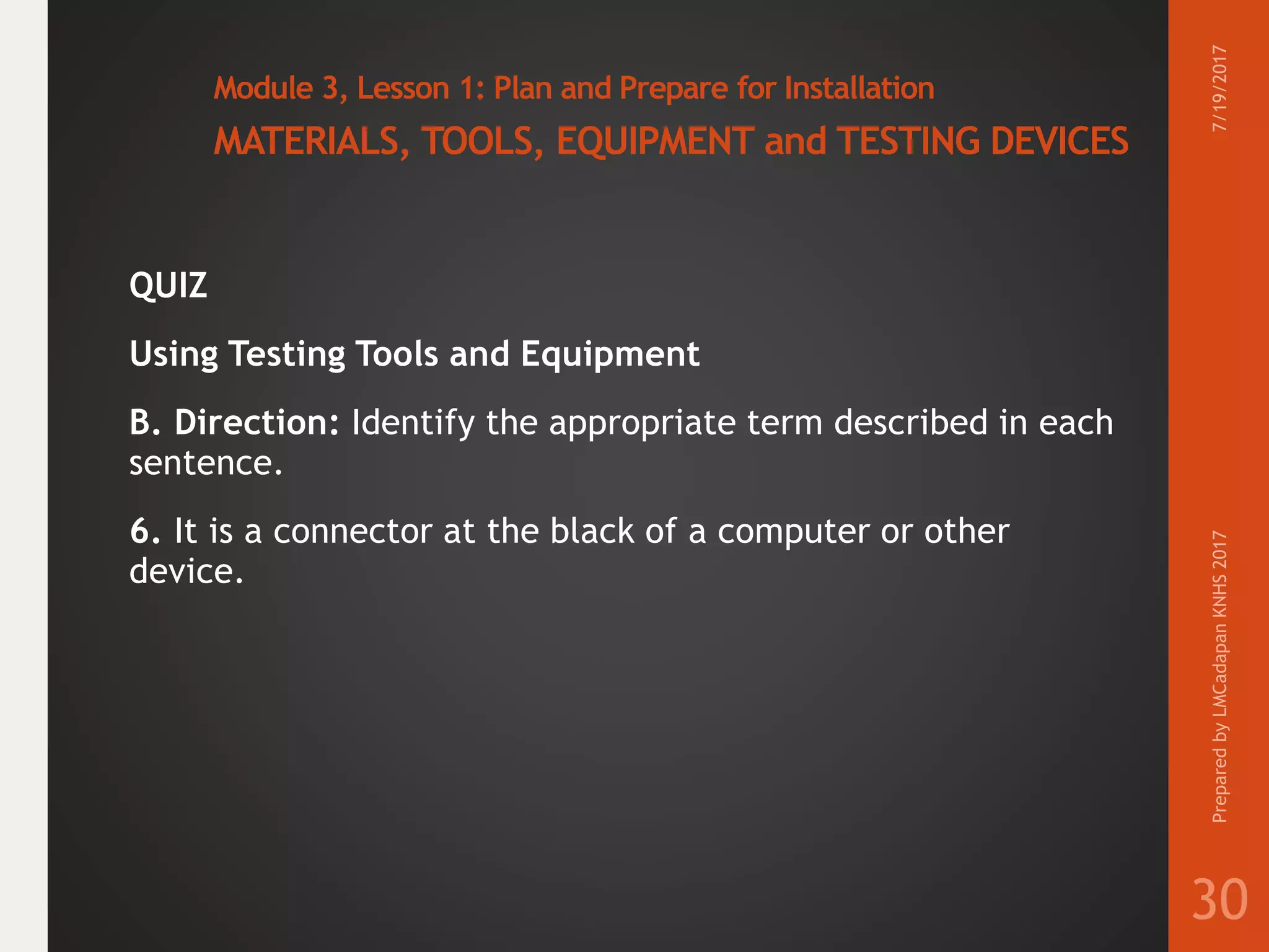 Module 3, Lesson 1: Plan and Prepare for Installation
MATERIALS, TOOLS, EQUIPMENT and TESTING DEVICES
QUIZ
Using Testing Tools and Equipment
B. Direction: Identify the appropriate term described in each
sentence.
6. It is a connector at the black of a computer or other
device.
7/19/2017PreparedbyLMCadapanKNHS2017
30
 