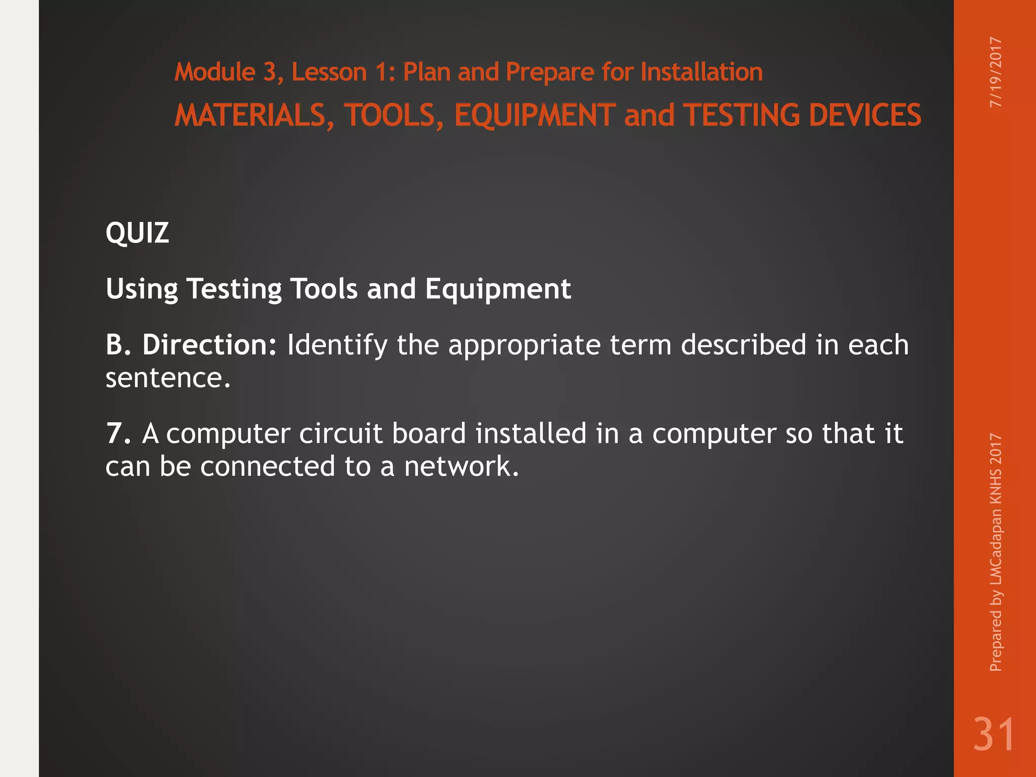 Module 3, Lesson 1: Plan and Prepare for Installation
MATERIALS, TOOLS, EQUIPMENT and TESTING DEVICES
QUIZ
Using Testing Tools and Equipment
B. Direction: Identify the appropriate term described in each
sentence.
7. A computer circuit board installed in a computer so that it
can be connected to a network.
7/19/2017PreparedbyLMCadapanKNHS2017
31
 