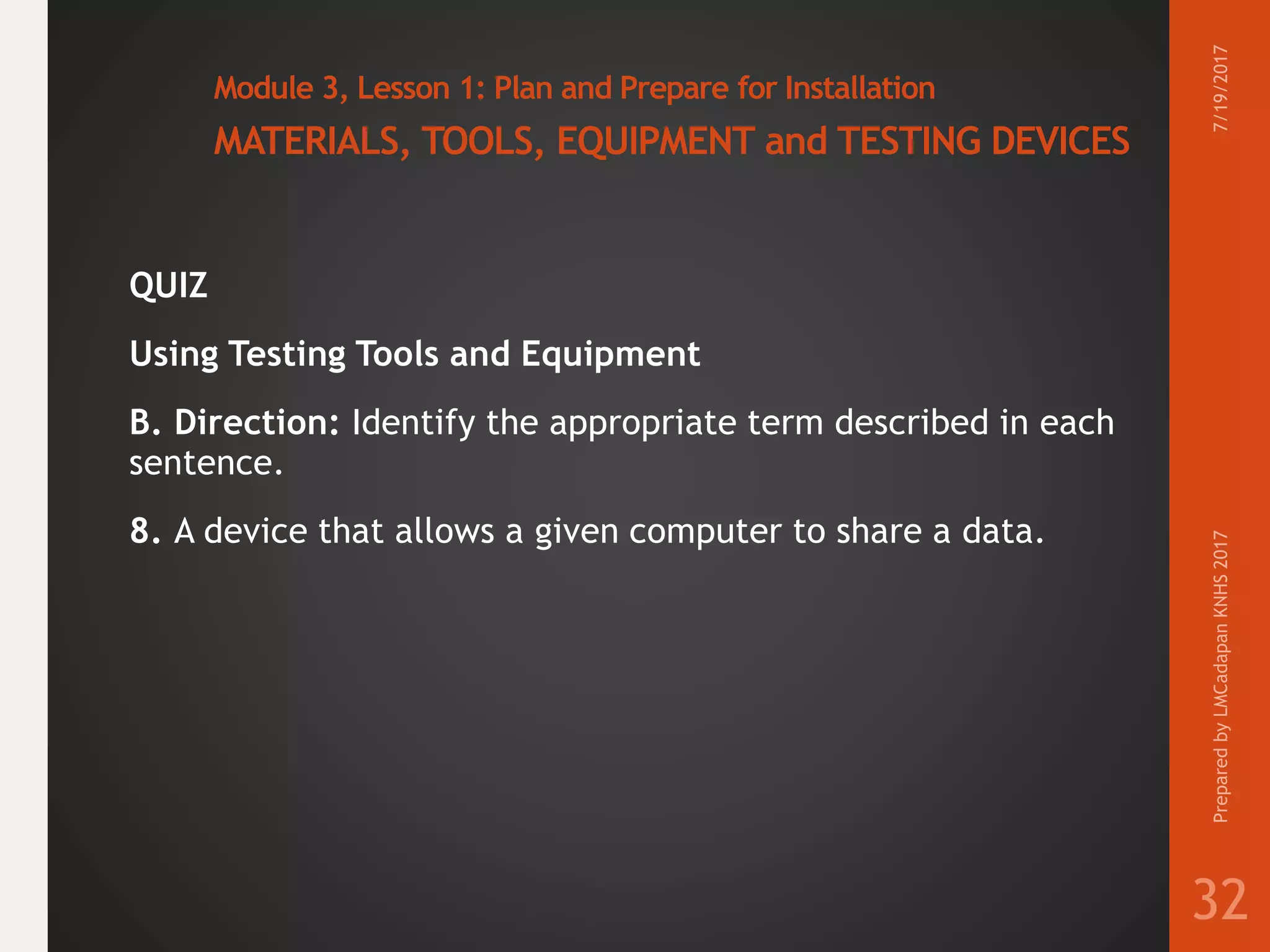 Module 3, Lesson 1: Plan and Prepare for Installation
MATERIALS, TOOLS, EQUIPMENT and TESTING DEVICES
QUIZ
Using Testing Tools and Equipment
B. Direction: Identify the appropriate term described in each
sentence.
8. A device that allows a given computer to share a data.
7/19/2017PreparedbyLMCadapanKNHS2017
32
 