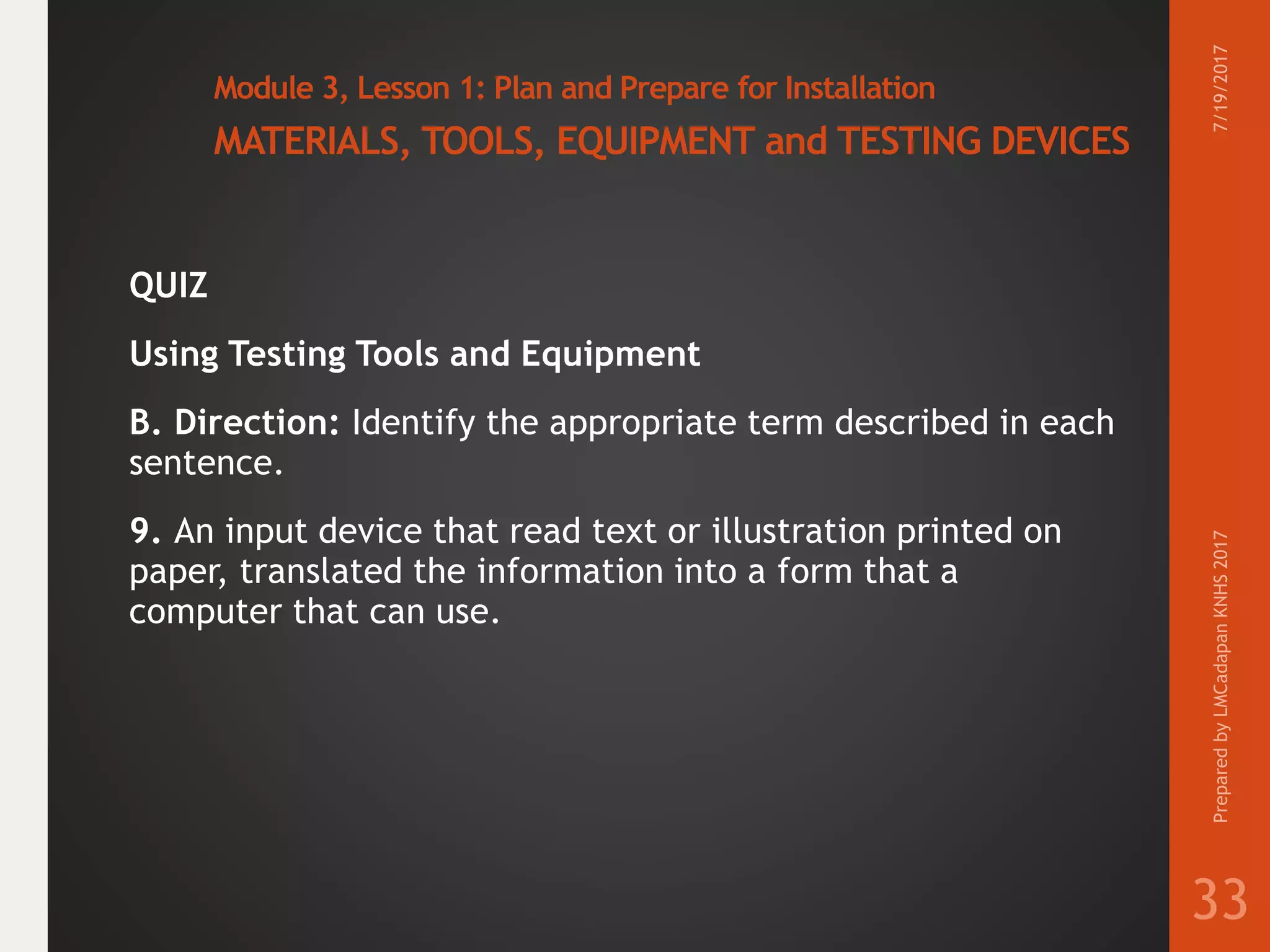 Module 3, Lesson 1: Plan and Prepare for Installation
MATERIALS, TOOLS, EQUIPMENT and TESTING DEVICES
QUIZ
Using Testing Tools and Equipment
B. Direction: Identify the appropriate term described in each
sentence.
9. An input device that read text or illustration printed on
paper, translated the information into a form that a
computer that can use.
7/19/2017PreparedbyLMCadapanKNHS2017
33
 