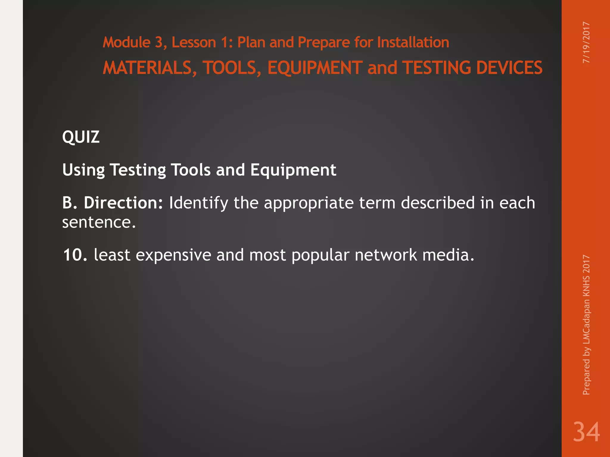 Module 3, Lesson 1: Plan and Prepare for Installation
MATERIALS, TOOLS, EQUIPMENT and TESTING DEVICES
QUIZ
Using Testing Tools and Equipment
B. Direction: Identify the appropriate term described in each
sentence.
10. least expensive and most popular network media.
7/19/2017PreparedbyLMCadapanKNHS2017
34
 