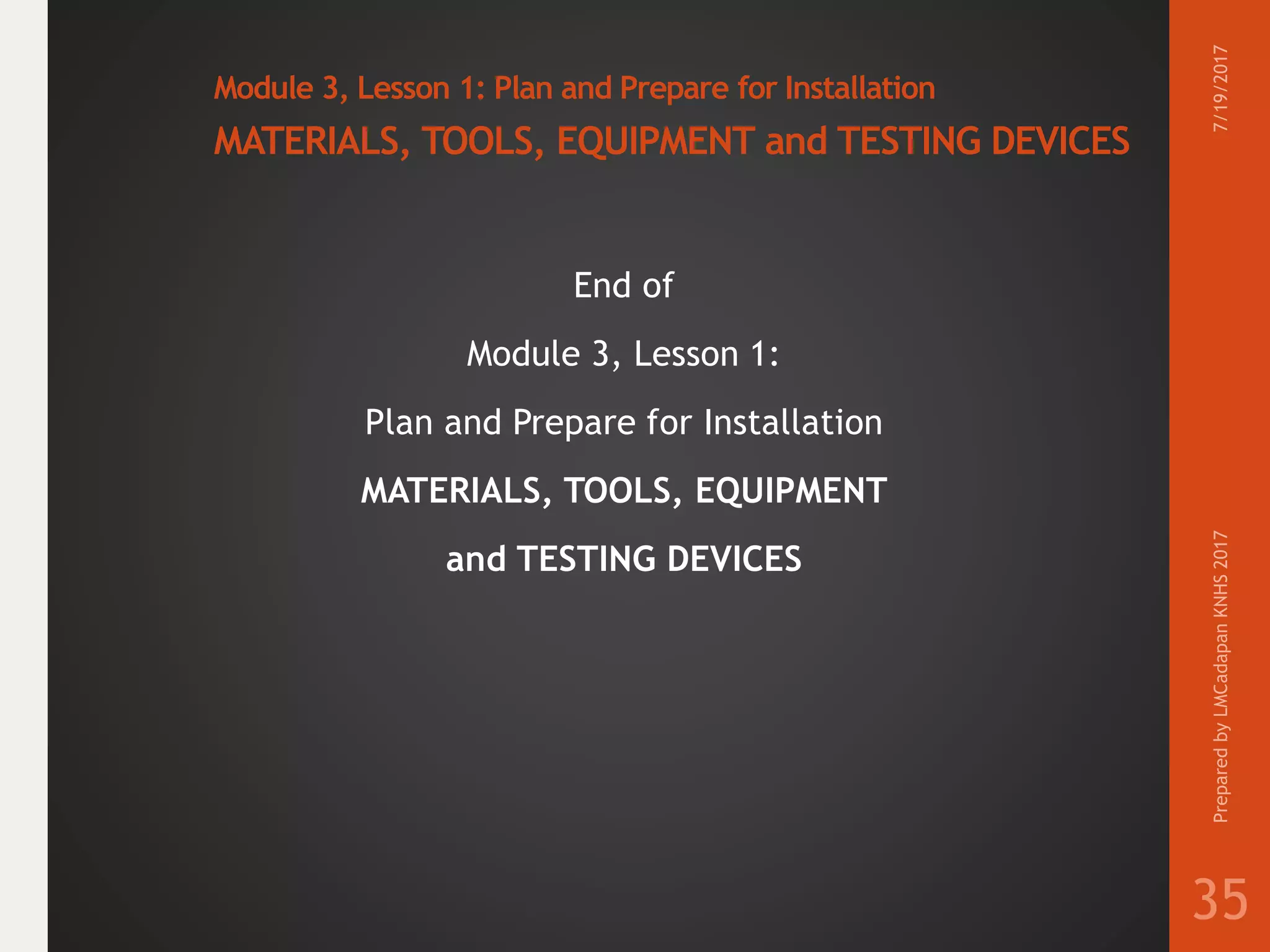 Module 3, Lesson 1: Plan and Prepare for Installation
MATERIALS, TOOLS, EQUIPMENT and TESTING DEVICES
End of
Module 3, Lesson 1:
Plan and Prepare for Installation
MATERIALS, TOOLS, EQUIPMENT
and TESTING DEVICES
7/19/2017PreparedbyLMCadapanKNHS2017
35
 