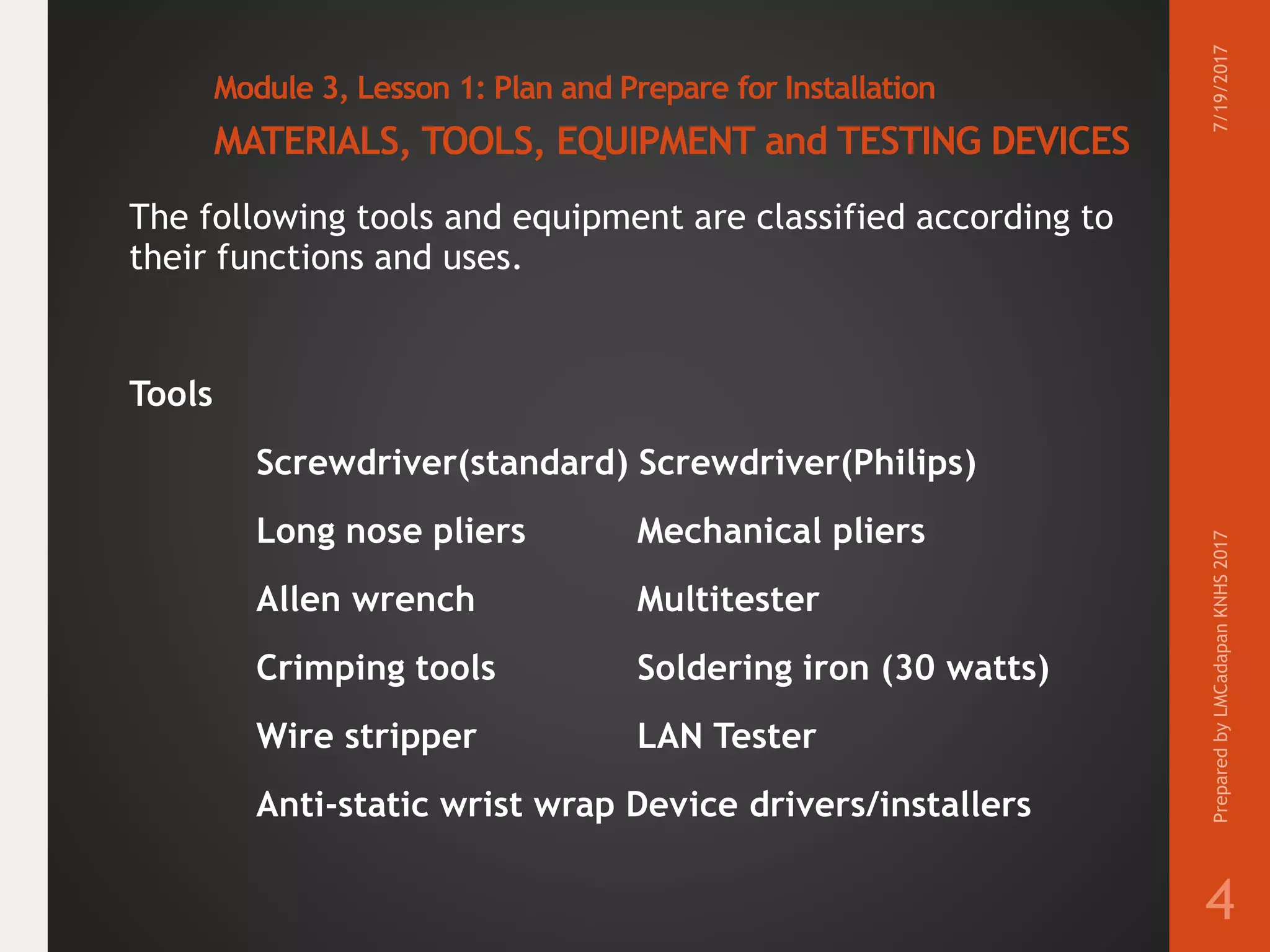 Module 3, Lesson 1: Plan and Prepare for Installation
MATERIALS, TOOLS, EQUIPMENT and TESTING DEVICES
The following tools and equipment are classified according to
their functions and uses.
Tools
Screwdriver(standard) Screwdriver(Philips)
Long nose pliers Mechanical pliers
Allen wrench Multitester
Crimping tools Soldering iron (30 watts)
Wire stripper LAN Tester
Anti-static wrist wrap Device drivers/installers
7/19/2017PreparedbyLMCadapanKNHS2017
4
 