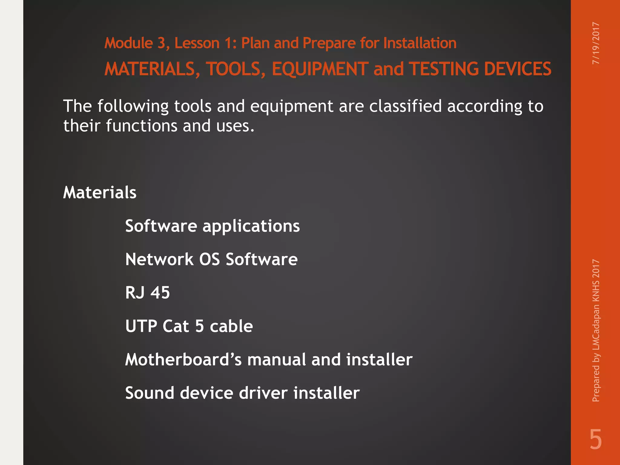 Module 3, Lesson 1: Plan and Prepare for Installation
MATERIALS, TOOLS, EQUIPMENT and TESTING DEVICES
The following tools and equipment are classified according to
their functions and uses.
Materials
Software applications
Network OS Software
RJ 45
UTP Cat 5 cable
Motherboard’s manual and installer
Sound device driver installer
7/19/2017PreparedbyLMCadapanKNHS2017
5
 