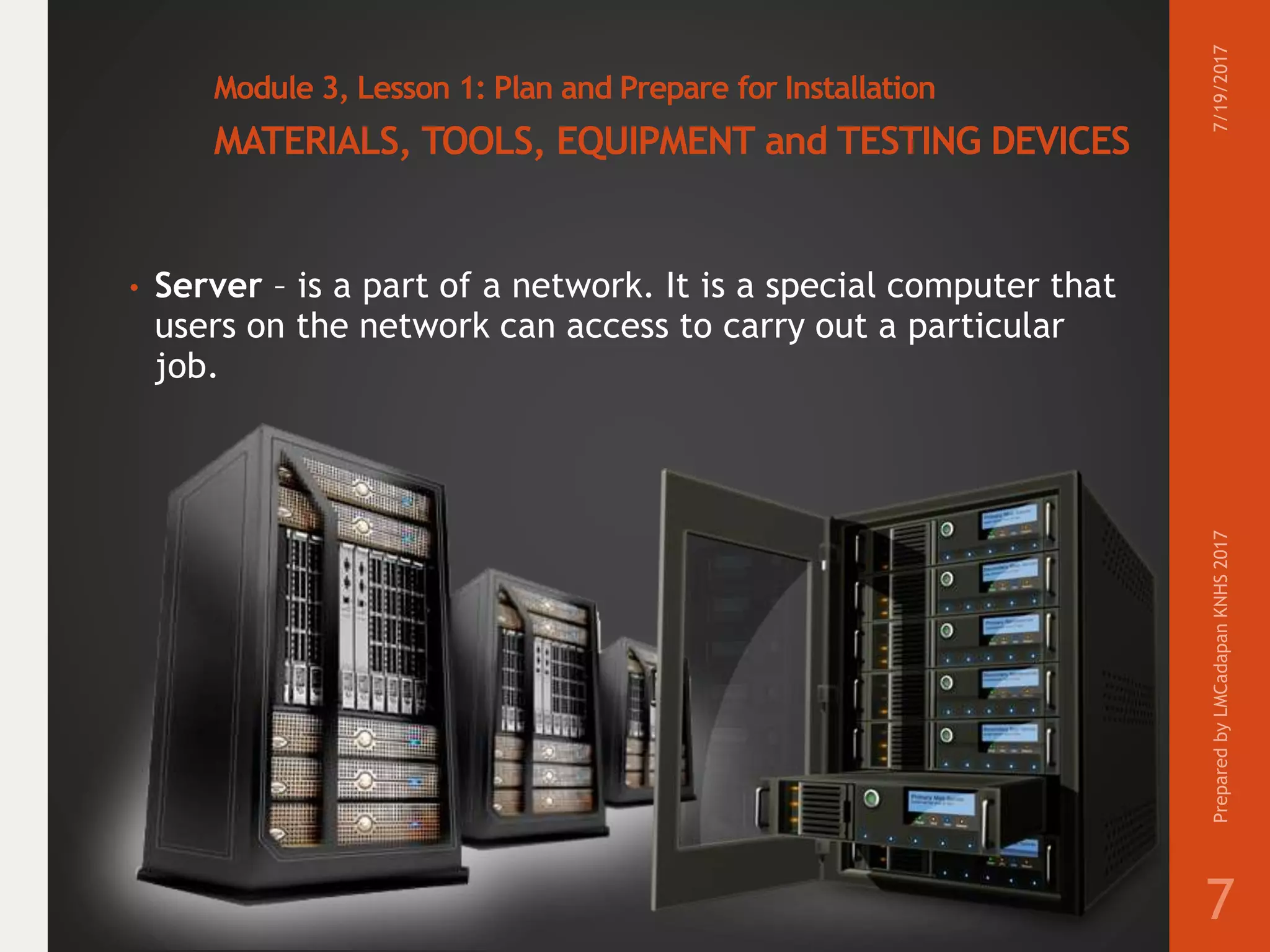 Module 3, Lesson 1: Plan and Prepare for Installation
MATERIALS, TOOLS, EQUIPMENT and TESTING DEVICES
• Server – is a part of a network. It is a special computer that
users on the network can access to carry out a particular
job.
7/19/2017PreparedbyLMCadapanKNHS2017
7
 